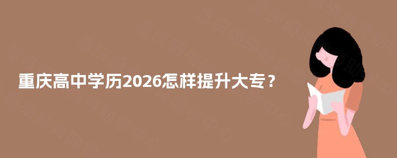 重庆高中学历2026怎样提升大专? 重庆高中学历2026怎样提升大专?