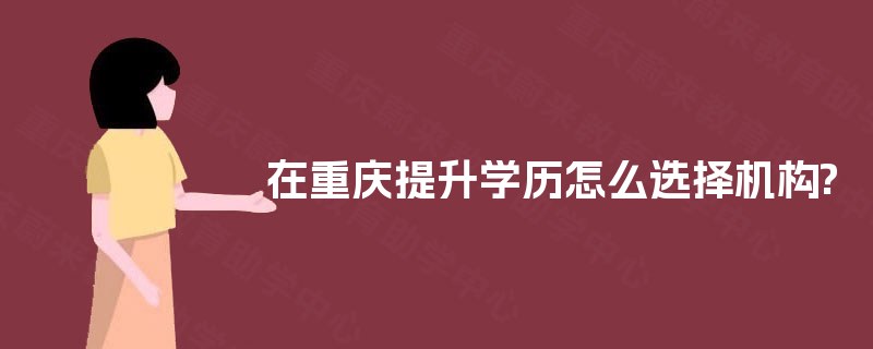 在重庆提升学历怎么选择机构? 在重庆提升学历怎么选择机构?