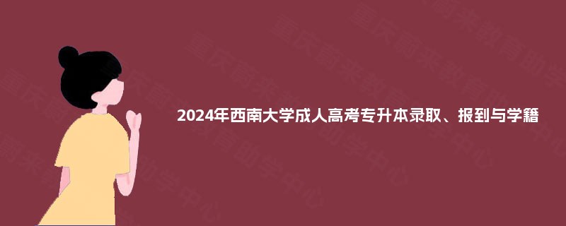 2024年西南大学成人高考专升本录取、报到与学籍 2024年西南大学成人高考专升本录取、报到与学籍