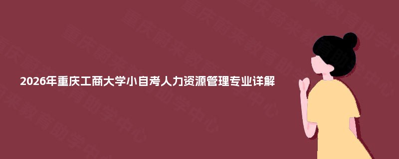 2026年重庆工商大学小自考人力资源管理专业详解 2026年重庆工商大学小自考人力资源管理专业详解