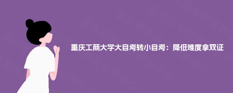 重庆工商大学大自考转小自考:降低难度拿双证 重庆工商大学大自考转小自考:降低难度拿双证