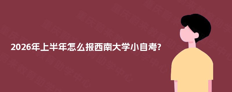 2026年上半年怎么报西南大学小自考? 2026年上半年怎么报西南大学小自考?