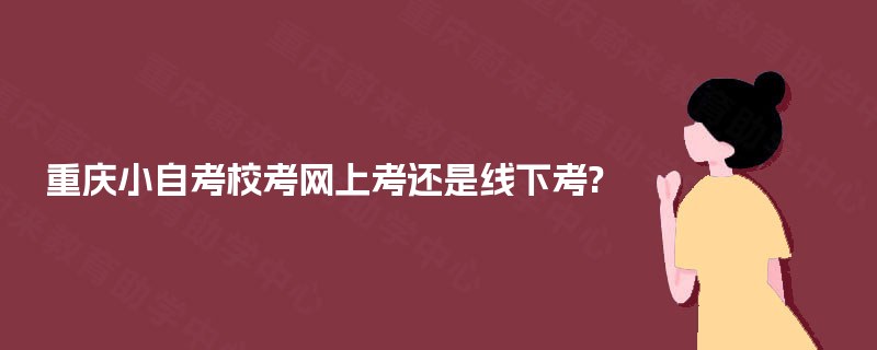 重庆小自考校考网上考还是线下考? 重庆小自考校考网上考还是线下考?