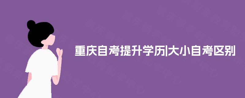 重庆自考提升学历|大小自考区别 重庆自考提升学历|大小自考区别