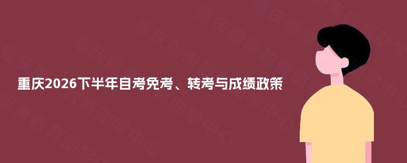 重庆2026下半年自考免考、转考与成绩政策 重庆2026下半年自考免考、转考与成绩政策