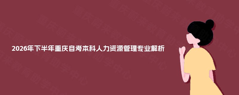2026年下半年重庆自考本科人力资源管理专业解析 2026年下半年重庆自考本科人力资源管理专业解析