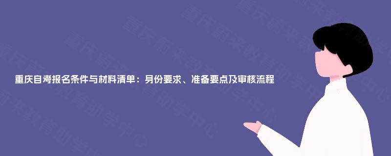 重庆自考报名条件与材料清单:身份要求、准备要点及审核流程 重庆自考报名条件与材料清单:身份要求、准备要点及审核流程