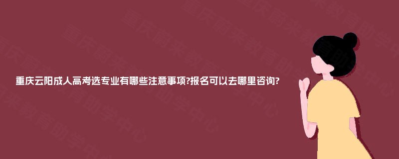 重庆云阳成人高考选专业有哪些注意事项?报名可以去哪里咨询?
