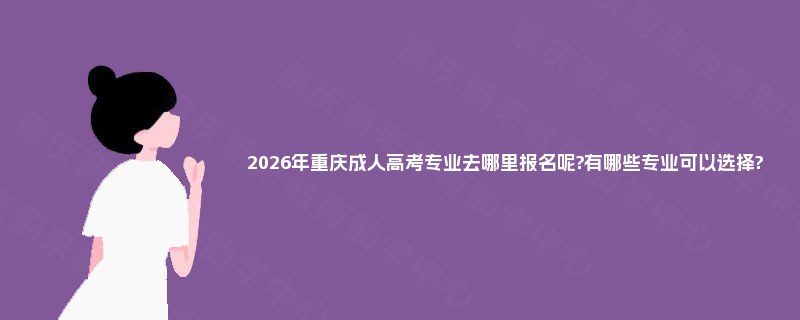 2026年重庆成人高考专业去哪里报名呢?有哪些专业可以选择?