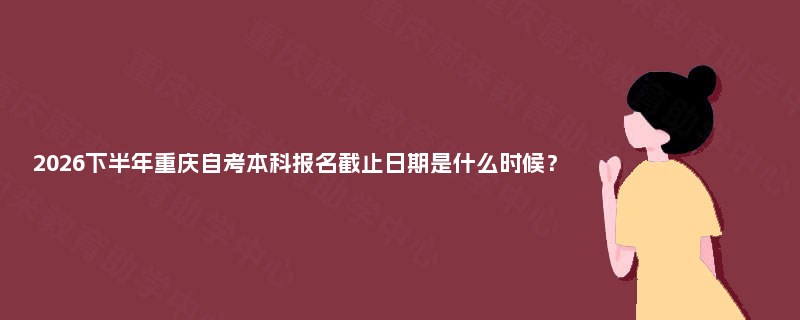 2026下半年重庆自考本科报名截止日期是什么时候? 2026下半年重庆自考本科报名截止日期是什么时候?