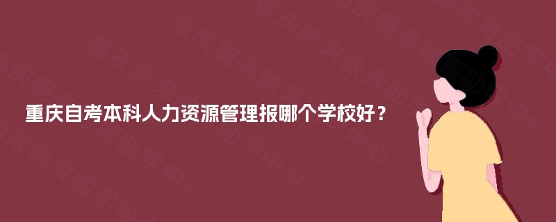 重庆自考本科人力资源管理报哪个学校好? 重庆自考本科人力资源管理报哪个学校好?